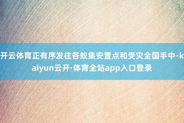 开云体育正有序发往各蚁集安置点和受灾全国手中-kaiyun云开·体育全站app入口登录