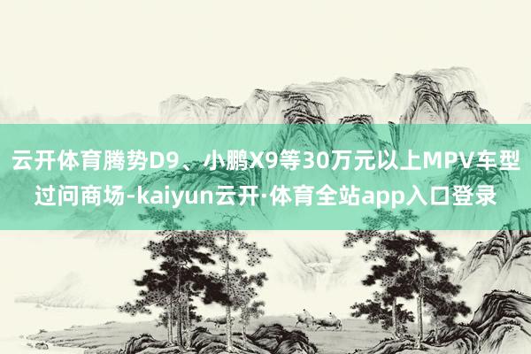 云开体育腾势D9、小鹏X9等30万元以上MPV车型过问商场-kaiyun云开·体育全站app入口登录