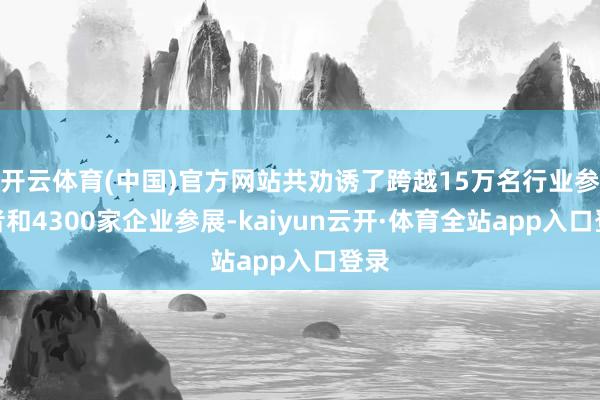 开云体育(中国)官方网站共劝诱了跨越15万名行业参与者和4300家企业参展-kaiyun云开·体育全站app入口登录
