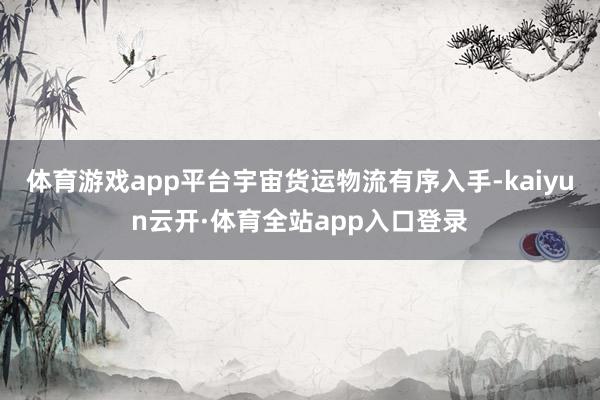 体育游戏app平台宇宙货运物流有序入手-kaiyun云开·体育全站app入口登录