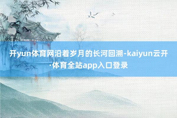 开yun体育网　　沿着岁月的长河回溯-kaiyun云开·体育全站app入口登录