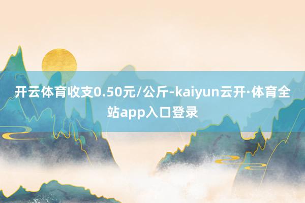 开云体育收支0.50元/公斤-kaiyun云开·体育全站app入口登录