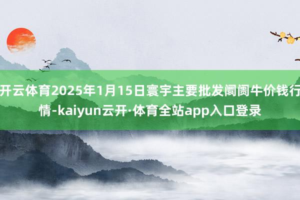 开云体育2025年1月15日寰宇主要批发阛阓牛价钱行情-kaiyun云开·体育全站app入口登录