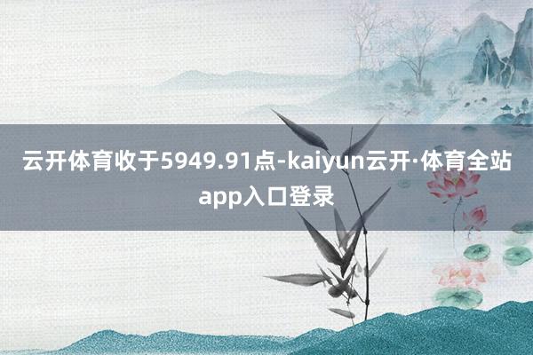 云开体育收于5949.91点-kaiyun云开·体育全站app入口登录