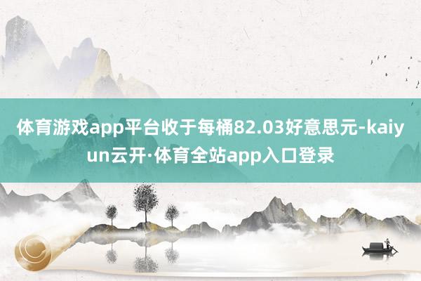 体育游戏app平台收于每桶82.03好意思元-kaiyun云开·体育全站app入口登录
