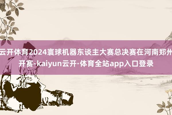云开体育2024寰球机器东谈主大赛总决赛在河南郑州开赛-kaiyun云开·体育全站app入口登录