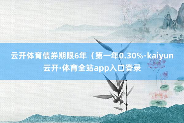 云开体育债券期限6年（第一年0.30%-kaiyun云开·体育全站app入口登录
