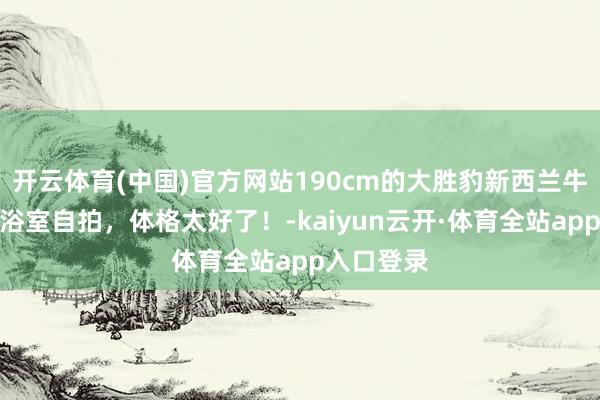 开云体育(中国)官方网站190cm的大胜豹新西兰牛仔帅哥，浴室自拍，体格太好了！-kaiyun云开·体育全站app入口登录