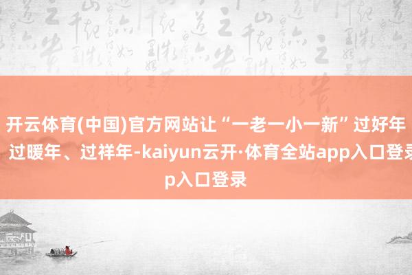 开云体育(中国)官方网站让“一老一小一新”过好年、过暖年、过祥年-kaiyun云开·体育全站app入口登录