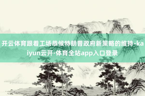 开云体育跟着工场恭候特朗普政府新策略的维持-kaiyun云开·体育全站app入口登录