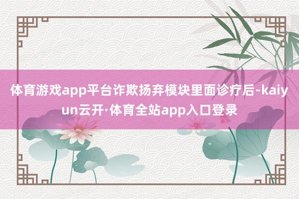 体育游戏app平台诈欺扬弃模块里面诊疗后-kaiyun云开·体育全站app入口登录