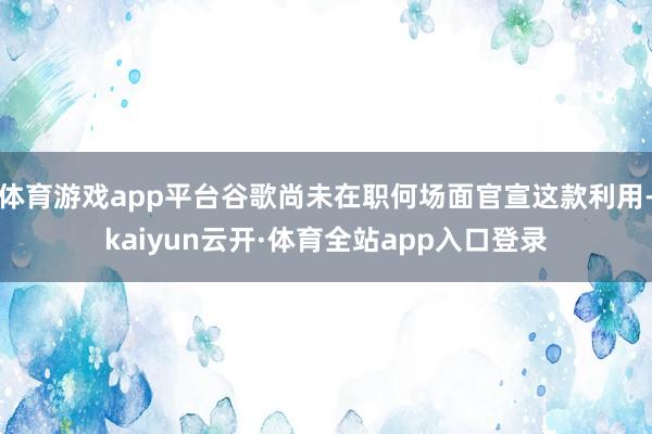 体育游戏app平台谷歌尚未在职何场面官宣这款利用-kaiyun云开·体育全站app入口登录
