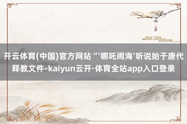 开云体育(中国)官方网站“‘哪吒闹海’听说始于唐代释教文件-kaiyun云开·体育全站app入口登录