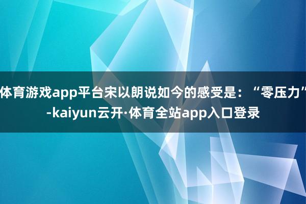 体育游戏app平台宋以朗说如今的感受是：“零压力”-kaiyun云开·体育全站app入口登录
