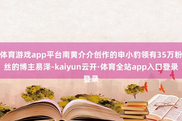 体育游戏app平台南黄介介创作的申小豹领有35万粉丝的博主易泽-kaiyun云开·体育全站app入口登录