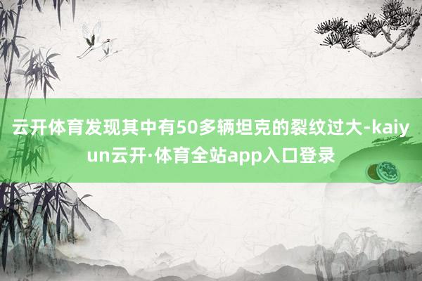 云开体育发现其中有50多辆坦克的裂纹过大-kaiyun云开·体育全站app入口登录