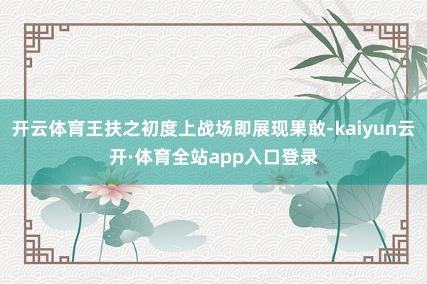 开云体育王扶之初度上战场即展现果敢-kaiyun云开·体育全站app入口登录