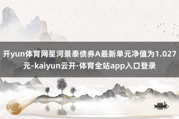 开yun体育网星河景泰债券A最新单元净值为1.027元-kaiyun云开·体育全站app入口登录