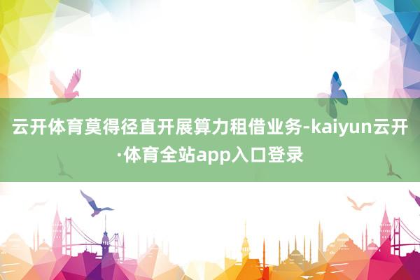 云开体育莫得径直开展算力租借业务-kaiyun云开·体育全站app入口登录