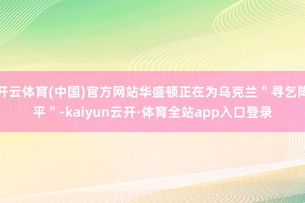 开云体育(中国)官方网站华盛顿正在为乌克兰＂寻乞降平＂-kaiyun云开·体育全站app入口登录