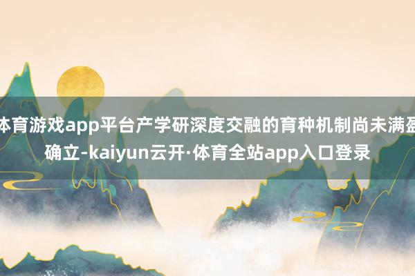 体育游戏app平台产学研深度交融的育种机制尚未满盈确立-kaiyun云开·体育全站app入口登录