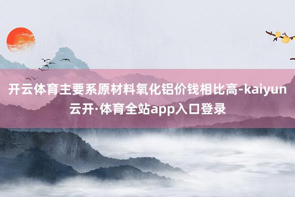 开云体育主要系原材料氧化铝价钱相比高-kaiyun云开·体育全站app入口登录