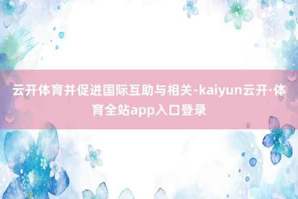 云开体育并促进国际互助与相关-kaiyun云开·体育全站app入口登录