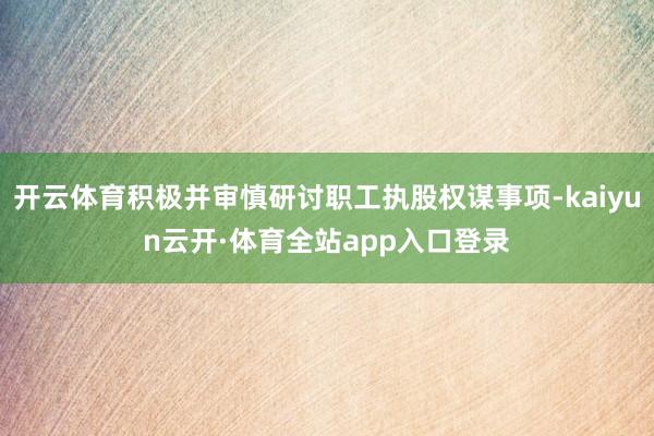 开云体育积极并审慎研讨职工执股权谋事项-kaiyun云开·体育全站app入口登录