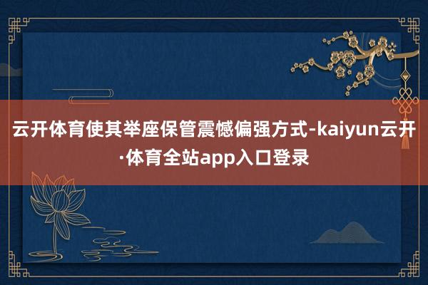 云开体育使其举座保管震憾偏强方式-kaiyun云开·体育全站app入口登录