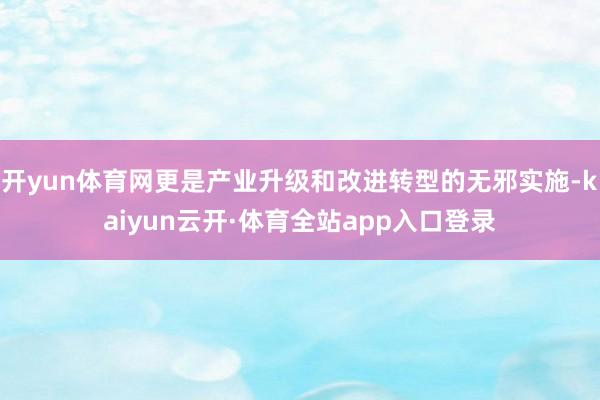 开yun体育网更是产业升级和改进转型的无邪实施-kaiyun云开·体育全站app入口登录
