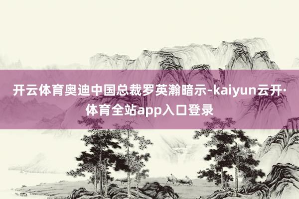开云体育奥迪中国总裁罗英瀚暗示-kaiyun云开·体育全站app入口登录