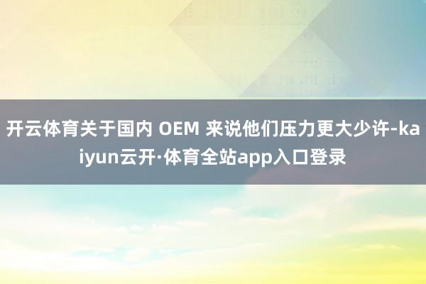 开云体育关于国内 OEM 来说他们压力更大少许-kaiyun云开·体育全站app入口登录