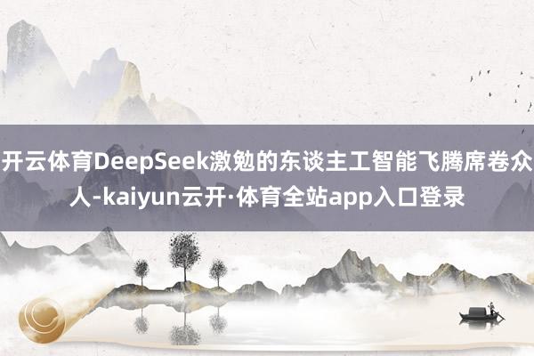 开云体育DeepSeek激勉的东谈主工智能飞腾席卷众人-kaiyun云开·体育全站app入口登录