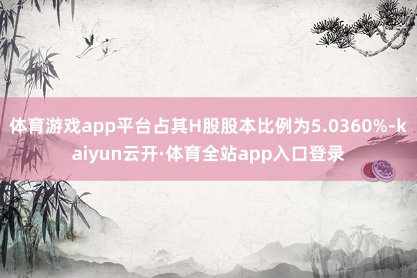 体育游戏app平台占其H股股本比例为5.0360%-kaiyun云开·体育全站app入口登录